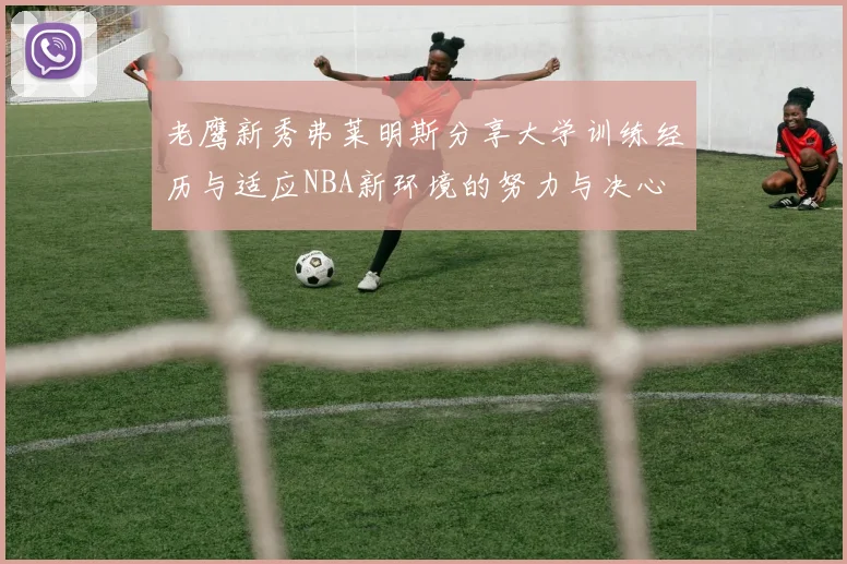 老鹰新秀弗莱明斯分享大学训练经历与适应NBA新环境的努力与决心