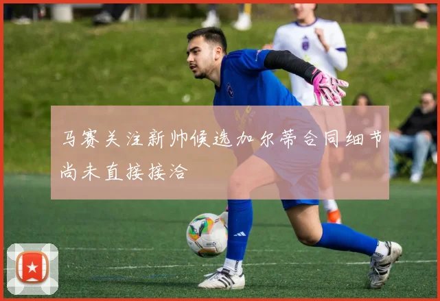 马赛关注新帅候选加尔蒂合同细节尚未直接接洽