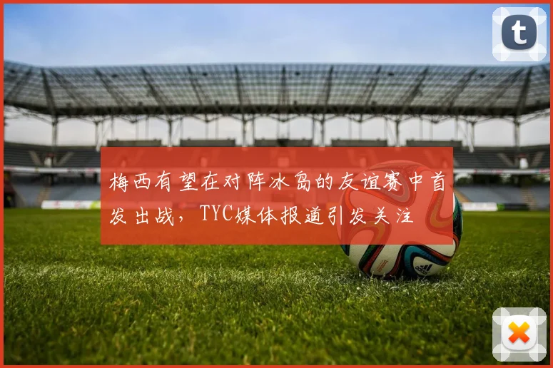 梅西有望在对阵冰岛的友谊赛中首发出战，TYC媒体报道引发关注