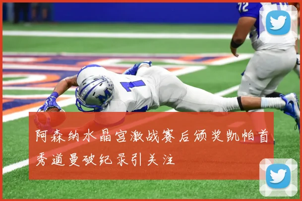 阿森纳水晶宫激战赛后颁奖凯帕首秀道曼破纪录引关注