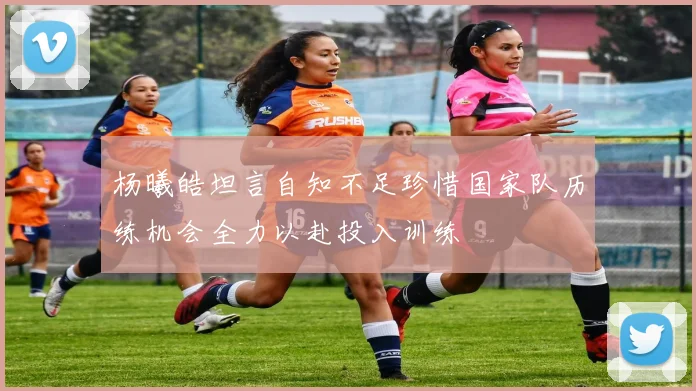 杨曦皓坦言自知不足珍惜国家队历练机会全力以赴投入训练