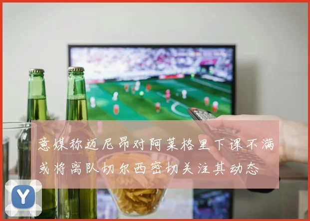 意媒称迈尼昂对阿莱格里下课不满或将离队切尔西密切关注其动态