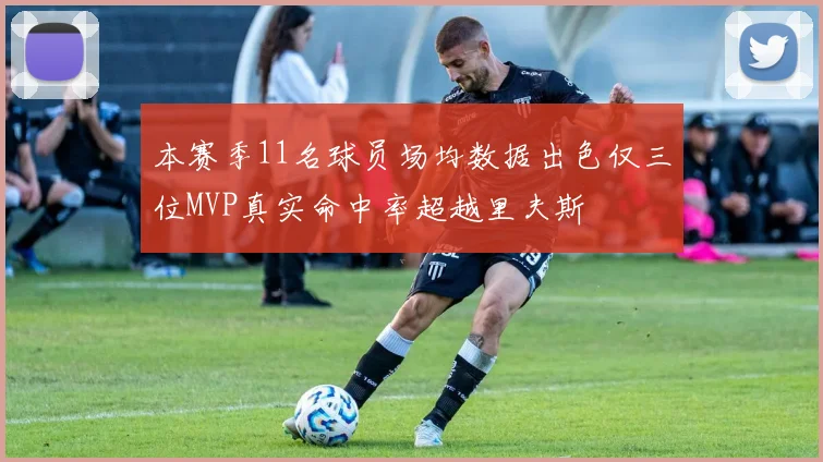 本赛季11名球员场均数据出色仅三位MVP真实命中率超越里夫斯