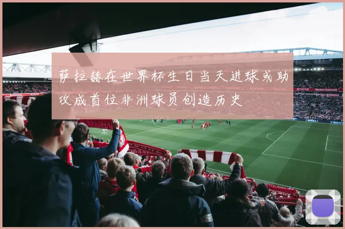 萨拉赫在世界杯生日当天进球或助攻成首位非洲球员创造历史