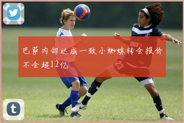 巴萨内部达成一致小蜘蛛转会报价不会超12亿