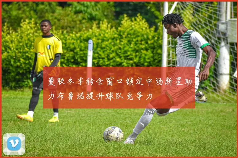 曼联冬季转会窗口锁定中场新星助力布鲁诺提升球队竞争力