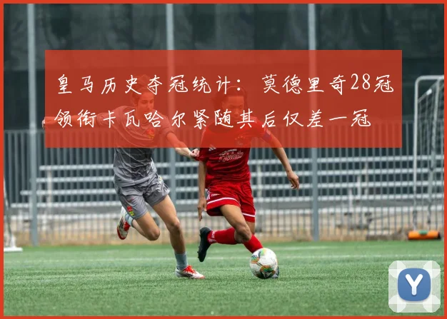 皇马历史夺冠统计：莫德里奇28冠领衔卡瓦哈尔紧随其后仅差一冠