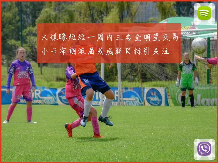 火媒曝短短一周内三名全明星交易小卡布朗浓眉或成新目标引关注
