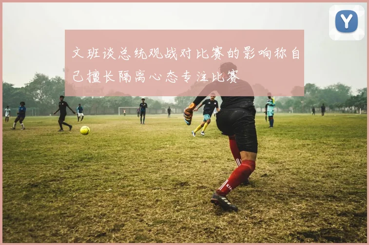 文班谈总统观战对比赛的影响称自己擅长隔离心态专注比赛