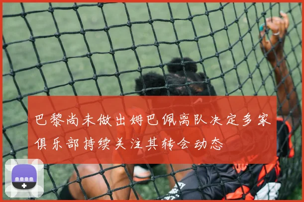 巴黎尚未做出姆巴佩离队决定多家俱乐部持续关注其转会动态