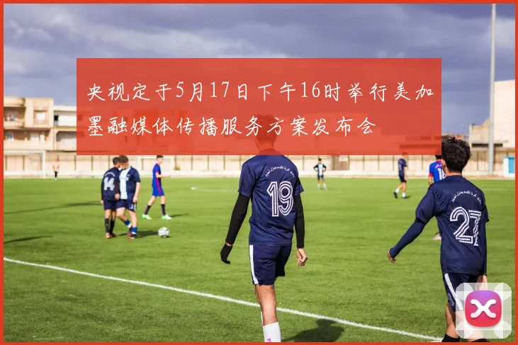 央视定于5月17日下午16时举行美加墨融媒体传播服务方案发布会