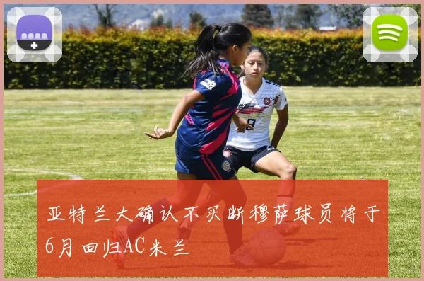 亚特兰大确认不买断穆萨球员将于6月回归AC米兰
