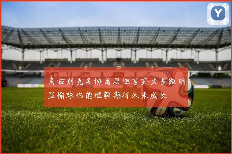乌兹别克足协高层坦言实力差距明显输球也能理解期待未来成长