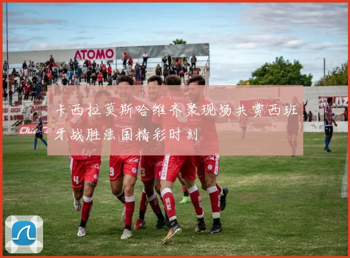 卡西拉莫斯哈维齐聚现场共赏西班牙战胜法国精彩时刻