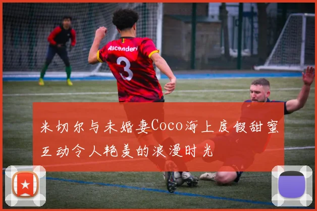 米切尔与未婚妻Coco海上度假甜蜜互动令人艳羡的浪漫时光