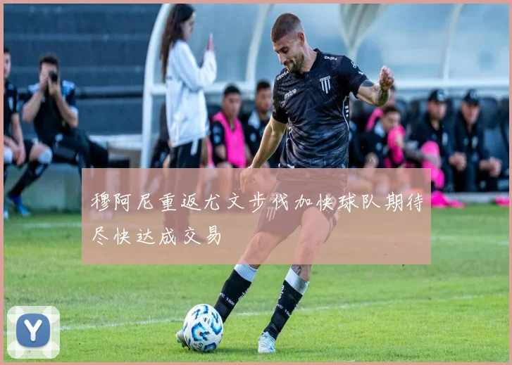 穆阿尼重返尤文步伐加快球队期待尽快达成交易