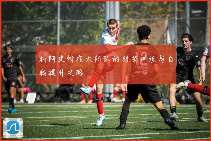科阿皮特在太阳队的刻苦训练与自我提升之路