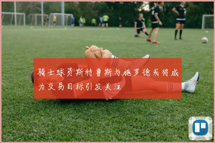 骑士球员斯特鲁斯与施罗德或将成为交易目标引发关注