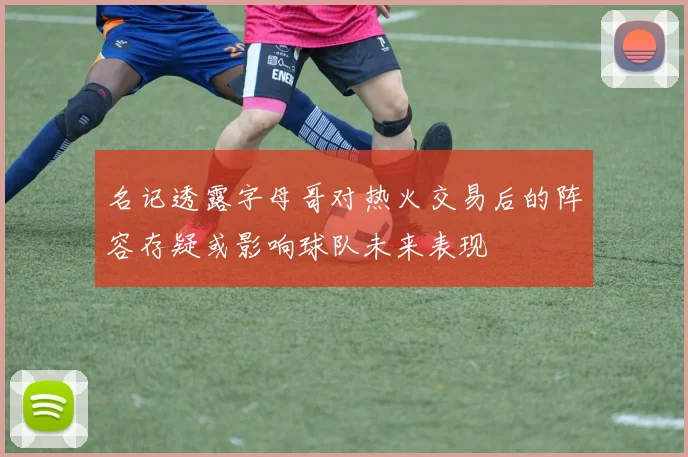 名记透露字母哥对热火交易后的阵容存疑或影响球队未来表现